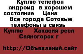 Куплю телефон андроид, в хорошем состояние  › Цена ­ 1 000 - Все города Сотовые телефоны и связь » Куплю   . Хакасия респ.,Саяногорск г.